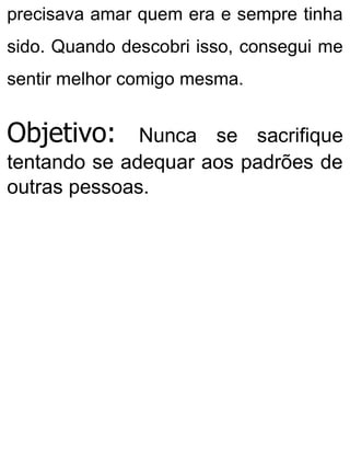 precisava amar quem era e sempre tinha
sido. Quando descobri isso, consegui me
sentir melhor comigo mesma.
Objetivo: Nunca se sacrifique
tentando se adequar aos padrões de
outras pessoas.
 