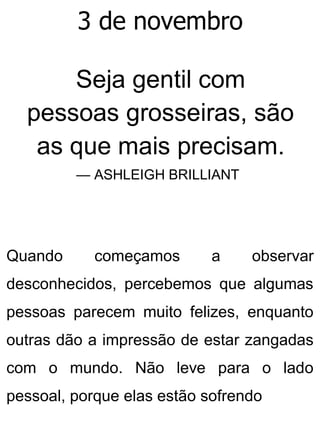 3 de novembro
Seja gentil com
pessoas grosseiras, são
as que mais precisam.
— ASHLEIGH BRILLIANT
Quando começamos a observar
desconhecidos, percebemos que algumas
pessoas parecem muito felizes, enquanto
outras dão a impressão de estar zangadas
com o mundo. Não leve para o lado
pessoal, porque elas estão sofrendo
 