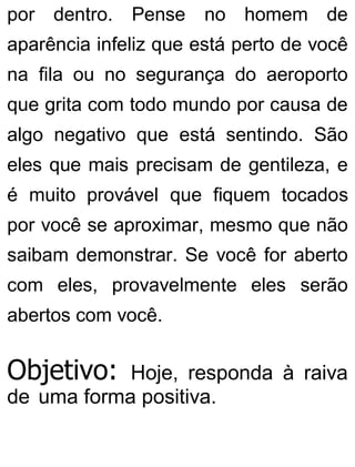 por dentro. Pense no homem de
aparência infeliz que está perto de você
na fila ou no segurança do aeroporto
que grita com todo mundo por causa de
algo negativo que está sentindo. São
eles que mais precisam de gentileza, e
é muito provável que fiquem tocados
por você se aproximar, mesmo que não
saibam demonstrar. Se você for aberto
com eles, provavelmente eles serão
abertos com você.
Objetivo: Hoje, responda à raiva
de uma forma positiva.
 