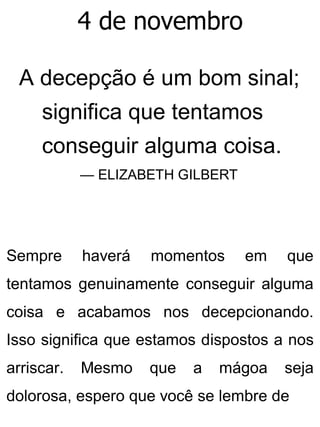 4 de novembro
A decepção é um bom sinal;
significa que tentamos
conseguir alguma coisa.
— ELIZABETH GILBERT
Sempre haverá momentos em que
tentamos genuinamente conseguir alguma
coisa e acabamos nos decepcionando.
Isso significa que estamos dispostos a nos
arriscar. Mesmo que a mágoa seja
dolorosa, espero que você se lembre de
 