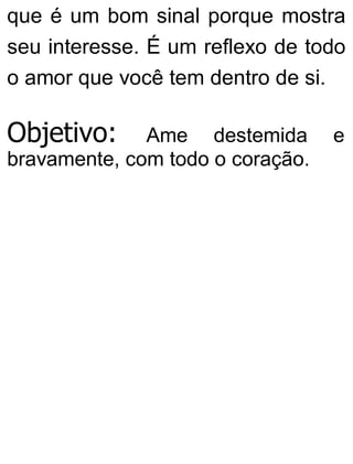 que é um bom sinal porque mostra
seu interesse. É um reflexo de todo
o amor que você tem dentro de si.
Objetivo: Ame destemida e
bravamente, com todo o coração.
 