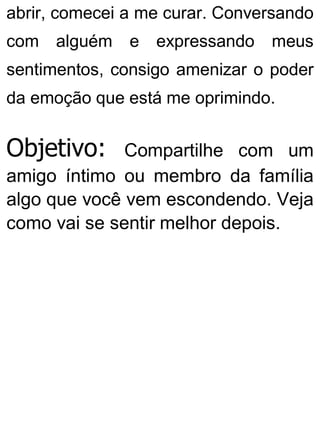 abrir, comecei a me curar. Conversando
com alguém e expressando meus
sentimentos, consigo amenizar o poder
da emoção que está me oprimindo.
Objetivo: Compartilhe com um
amigo íntimo ou membro da família
algo que você vem escondendo. Veja
como vai se sentir melhor depois.
 