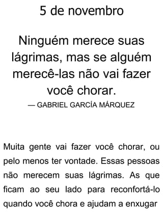 5 de novembro
Ninguém merece suas
lágrimas, mas se alguém
merecê-las não vai fazer
você chorar.
— GABRIEL GARCÍA MÁRQUEZ
Muita gente vai fazer você chorar, ou
pelo menos ter vontade. Essas pessoas
não merecem suas lágrimas. As que
ficam ao seu lado para reconfortá-lo
quando você chora e ajudam a enxugar
 