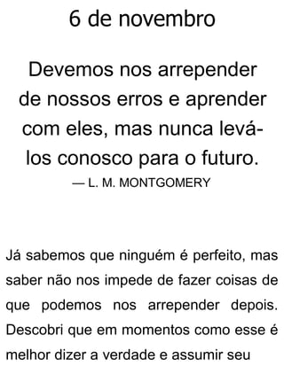 6 de novembro
Devemos nos arrepender
de nossos erros e aprender
com eles, mas nunca levá-
los conosco para o futuro.
— L. M. MONTGOMERY
Já sabemos que ninguém é perfeito, mas
saber não nos impede de fazer coisas de
que podemos nos arrepender depois.
Descobri que em momentos como esse é
melhor dizer a verdade e assumir seu
 