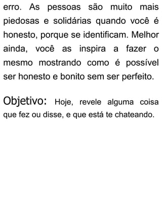 erro. As pessoas são muito mais
piedosas e solidárias quando você é
honesto, porque se identificam. Melhor
ainda, você as inspira a fazer o
mesmo mostrando como é possível
ser honesto e bonito sem ser perfeito.
Objetivo: Hoje, revele alguma coisa
que fez ou disse, e que está te chateando.
 