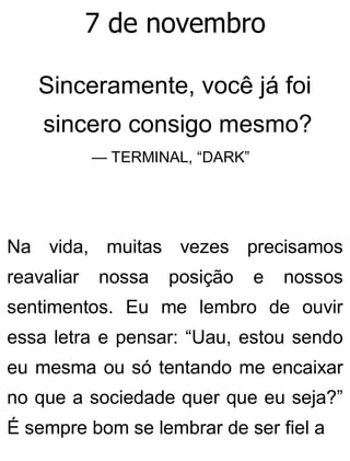 7 de novembro
Sinceramente, você já foi
sincero consigo mesmo?
— TERMINAL, “DARK”
Na vida, muitas vezes precisamos
reavaliar nossa posição e nossos
sentimentos. Eu me lembro de ouvir
essa letra e pensar: “Uau, estou sendo
eu mesma ou só tentando me encaixar
no que a sociedade quer que eu seja?”
É sempre bom se lembrar de ser fiel a
 