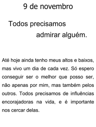 9 de novembro
Todos precisamos
admirar alguém.
Até hoje ainda tenho meus altos e baixos,
mas vivo um dia de cada vez. Só espero
conseguir ser o melhor que posso ser,
não apenas por mim, mas também pelos
outros. Todos precisamos de influências
encorajadoras na vida, e é importante
nos cercar delas.
 