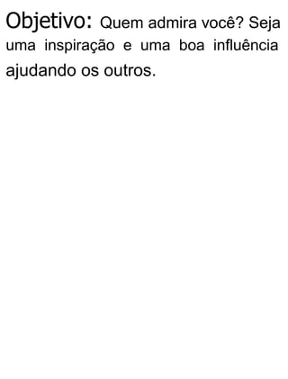 Objetivo: Quem admira você? Seja
uma inspiração e uma boa influência
ajudando os outros.
 