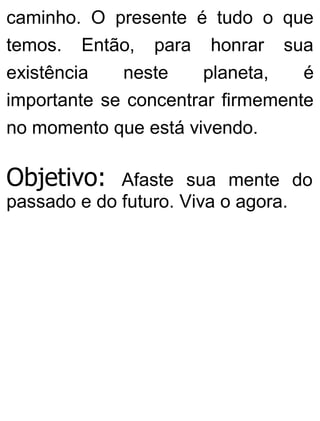 caminho. O presente é tudo o que
temos. Então, para honrar sua
existência neste planeta, é
importante se concentrar firmemente
no momento que está vivendo.
Objetivo: Afaste sua mente do
passado e do futuro. Viva o agora.
 