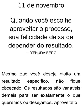 11 de novembro
Quando você escolhe
aproveitar o processo,
sua felicidade deixa de
depender do resultado.
— YEHUDA BERG
Mesmo que você deseje muito um
resultado específico, não fique
obcecado. Os resultados são variáveis
demais para ser exatamente o que
queremos ou desejamos. Aproveite o
 