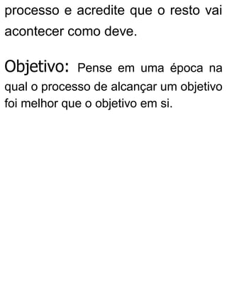 processo e acredite que o resto vai
acontecer como deve.
Objetivo: Pense em uma época na
qual o processo de alcançar um objetivo
foi melhor que o objetivo em si.
 