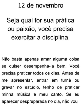 12 de novembro
Seja qual for sua prática
ou paixão, você precisa
exercitar a disciplina.
Não basta apenas amar alguma coisa
se quiser desempenhá-la bem. Você
precisa praticar todos os dias. Antes de
me apresentar, entrar em turnê ou
gravar no estúdio, tenho de praticar
minha música e meu canto. Se eu
aparecer despreparada no dia, não vou
 