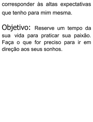 corresponder às altas expectativas
que tenho para mim mesma.
Objetivo: Reserve um tempo da
sua vida para praticar sua paixão.
Faça o que for preciso para ir em
direção aos seus sonhos.
 