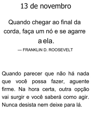 13 de novembro
Quando chegar ao final da
corda, faça um nó e se agarre
a ela.
— FRANKLIN D. ROOSEVELT
Quando parecer que não há nada
que você possa fazer, aguente
firme. Na hora certa, outra opção
vai surgir e você saberá como agir.
Nunca desista nem deixe para lá.
 