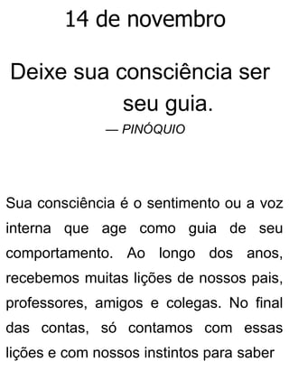 14 de novembro
Deixe sua consciência ser
seu guia.
— PINÓQUIO
Sua consciência é o sentimento ou a voz
interna que age como guia de seu
comportamento. Ao longo dos anos,
recebemos muitas lições de nossos pais,
professores, amigos e colegas. No final
das contas, só contamos com essas
lições e com nossos instintos para saber
 