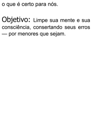 o que é certo para nós.
Objetivo: Limpe sua mente e sua
consciência, consertando seus erros
— por menores que sejam.
 