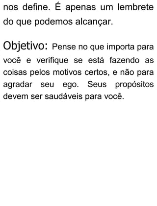 nos define. É apenas um lembrete
do que podemos alcançar.
Objetivo: Pense no que importa para
você e verifique se está fazendo as
coisas pelos motivos certos, e não para
agradar seu ego. Seus propósitos
devem ser saudáveis para você.
 