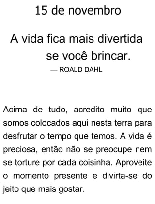 15 de novembro
A vida fica mais divertida
se você brincar.
— ROALD DAHL
Acima de tudo, acredito muito que
somos colocados aqui nesta terra para
desfrutar o tempo que temos. A vida é
preciosa, então não se preocupe nem
se torture por cada coisinha. Aproveite
o momento presente e divirta-se do
jeito que mais gostar.
 