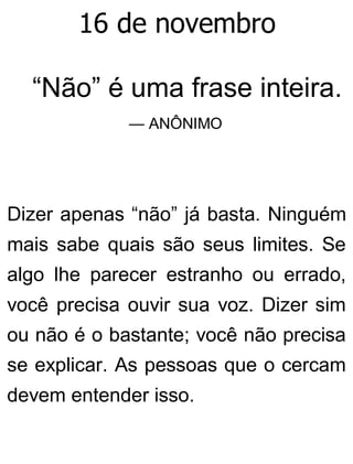 16 de novembro
“Não” é uma frase inteira.
— ANÔNIMO
Dizer apenas “não” já basta. Ninguém
mais sabe quais são seus limites. Se
algo lhe parecer estranho ou errado,
você precisa ouvir sua voz. Dizer sim
ou não é o bastante; você não precisa
se explicar. As pessoas que o cercam
devem entender isso.
 