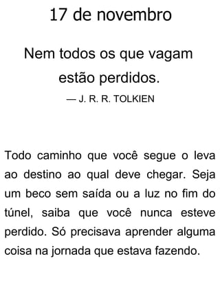 17 de novembro
Nem todos os que vagam
estão perdidos.
— J. R. R. TOLKIEN
Todo caminho que você segue o leva
ao destino ao qual deve chegar. Seja
um beco sem saída ou a luz no fim do
túnel, saiba que você nunca esteve
perdido. Só precisava aprender alguma
coisa na jornada que estava fazendo.
 