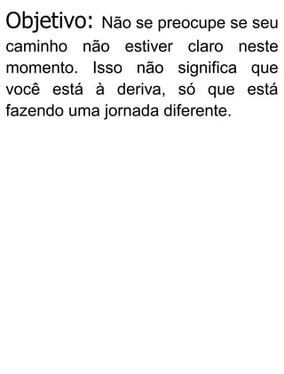 Objetivo: Não se preocupe se seu
caminho não estiver claro neste
momento. Isso não significa que
você está à deriva, só que está
fazendo uma jornada diferente.
 