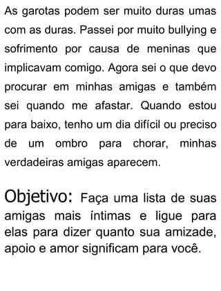 As garotas podem ser muito duras umas
com as duras. Passei por muito bullying e
sofrimento por causa de meninas que
implicavam comigo. Agora sei o que devo
procurar em minhas amigas e também
sei quando me afastar. Quando estou
para baixo, tenho um dia difícil ou preciso
de um ombro para chorar, minhas
verdadeiras amigas aparecem.
Objetivo: Faça uma lista de suas
amigas mais íntimas e ligue para
elas para dizer quanto sua amizade,
apoio e amor significam para você.
 
