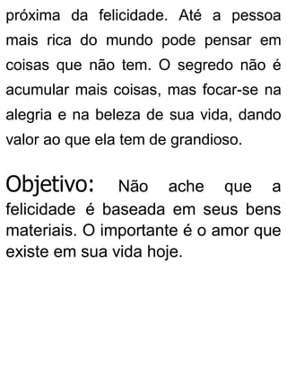 próxima da felicidade. Até a pessoa
mais rica do mundo pode pensar em
coisas que não tem. O segredo não é
acumular mais coisas, mas focar-se na
alegria e na beleza de sua vida, dando
valor ao que ela tem de grandioso.
Objetivo: Não ache que a
felicidade é baseada em seus bens
materiais. O importante é o amor que
existe em sua vida hoje.
 