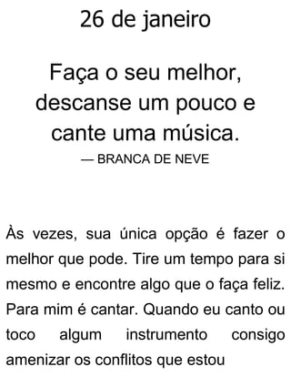 26 de janeiro
Faça o seu melhor,
descanse um pouco e
cante uma música.
— BRANCA DE NEVE
Às vezes, sua única opção é fazer o
melhor que pode. Tire um tempo para si
mesmo e encontre algo que o faça feliz.
Para mim é cantar. Quando eu canto ou
toco algum instrumento consigo
amenizar os conflitos que estou
 