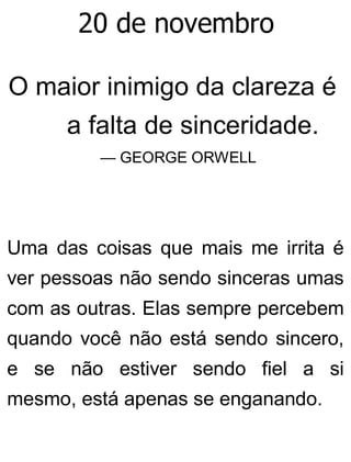 20 de novembro
O maior inimigo da clareza é
a falta de sinceridade.
— GEORGE ORWELL
Uma das coisas que mais me irrita é
ver pessoas não sendo sinceras umas
com as outras. Elas sempre percebem
quando você não está sendo sincero,
e se não estiver sendo fiel a si
mesmo, está apenas se enganando.
 