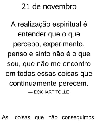 21 de novembro
A realização espiritual é
entender que o que
percebo, experimento,
penso e sinto não é o que
sou, que não me encontro
em todas essas coisas que
continuamente perecem.
— ECKHART TOLLE
As coisas que não conseguimos
 