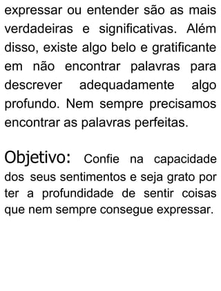 expressar ou entender são as mais
verdadeiras e significativas. Além
disso, existe algo belo e gratificante
em não encontrar palavras para
descrever adequadamente algo
profundo. Nem sempre precisamos
encontrar as palavras perfeitas.
Objetivo: Confie na capacidade
dos seus sentimentos e seja grato por
ter a profundidade de sentir coisas
que nem sempre consegue expressar.
 