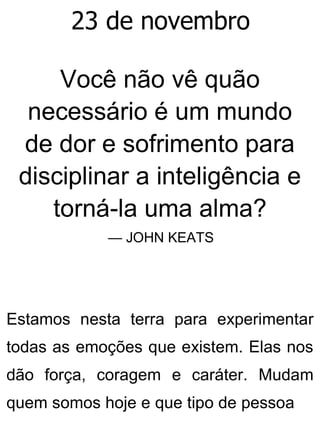 23 de novembro
Você não vê quão
necessário é um mundo
de dor e sofrimento para
disciplinar a inteligência e
torná-la uma alma?
— JOHN KEATS
Estamos nesta terra para experimentar
todas as emoções que existem. Elas nos
dão força, coragem e caráter. Mudam
quem somos hoje e que tipo de pessoa
 