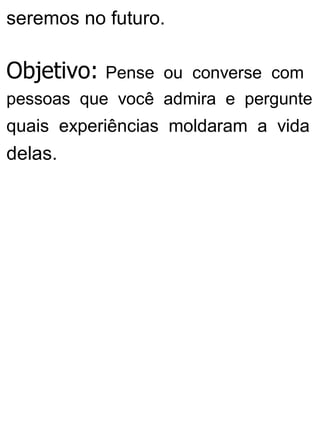 seremos no futuro.
Objetivo: Pense ou converse com
pessoas que você admira e pergunte
quais experiências moldaram a vida
delas.
 