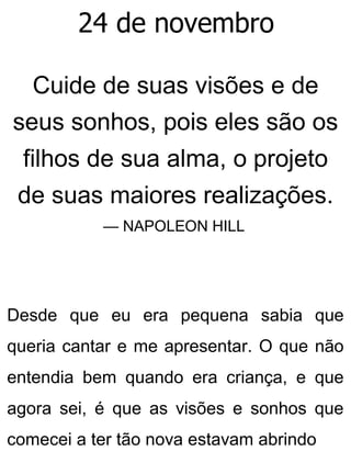 24 de novembro
Cuide de suas visões e de
seus sonhos, pois eles são os
filhos de sua alma, o projeto
de suas maiores realizações.
— NAPOLEON HILL
Desde que eu era pequena sabia que
queria cantar e me apresentar. O que não
entendia bem quando era criança, e que
agora sei, é que as visões e sonhos que
comecei a ter tão nova estavam abrindo
 