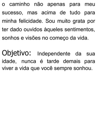 o caminho não apenas para meu
sucesso, mas acima de tudo para
minha felicidade. Sou muito grata por
ter dado ouvidos àqueles sentimentos,
sonhos e visões no começo da vida.
Objetivo: Independente da sua
idade, nunca é tarde demais para
viver a vida que você sempre sonhou.
 