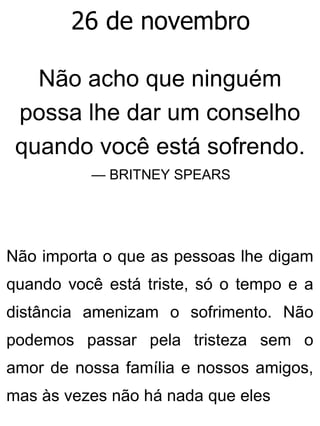 26 de novembro
Não acho que ninguém
possa lhe dar um conselho
quando você está sofrendo.
— BRITNEY SPEARS
Não importa o que as pessoas lhe digam
quando você está triste, só o tempo e a
distância amenizam o sofrimento. Não
podemos passar pela tristeza sem o
amor de nossa família e nossos amigos,
mas às vezes não há nada que eles
 