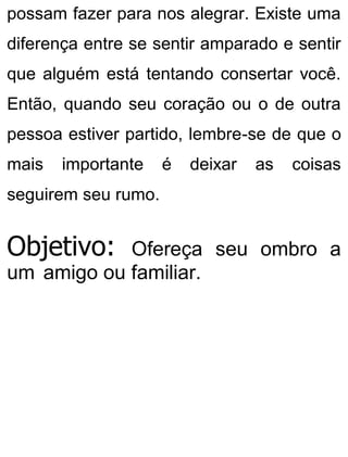 possam fazer para nos alegrar. Existe uma
diferença entre se sentir amparado e sentir
que alguém está tentando consertar você.
Então, quando seu coração ou o de outra
pessoa estiver partido, lembre-se de que o
mais importante é deixar as coisas
seguirem seu rumo.
Objetivo: Ofereça seu ombro a
um amigo ou familiar.
 