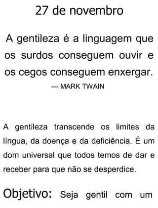 27 de novembro
A gentileza é a linguagem que
os surdos conseguem ouvir e
os cegos conseguem enxergar.
— MARK TWAIN
A gentileza transcende os limites da
língua, da doença e da deficiência. É um
dom universal que todos temos de dar e
receber para que não se desperdice.
Objetivo: Seja gentil com um
 