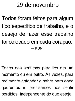 29 de novembro
Todos foram feitos para algum
tipo específico de trabalho, e o
desejo de fazer esse trabalho
foi colocado em cada coração.
— RUMI
Todos nos sentimos perdidos em um
momento ou em outro. Às vezes, para
realmente entender e saber para onde
queremos ir, precisamos nos sentir
perdidos. Independente do que esteja
 