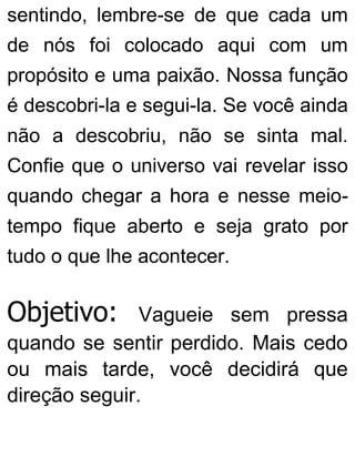 sentindo, lembre-se de que cada um
de nós foi colocado aqui com um
propósito e uma paixão. Nossa função
é descobri-la e segui-la. Se você ainda
não a descobriu, não se sinta mal.
Confie que o universo vai revelar isso
quando chegar a hora e nesse meio-
tempo fique aberto e seja grato por
tudo o que lhe acontecer.
Objetivo: Vagueie sem pressa
quando se sentir perdido. Mais cedo
ou mais tarde, você decidirá que
direção seguir.
 