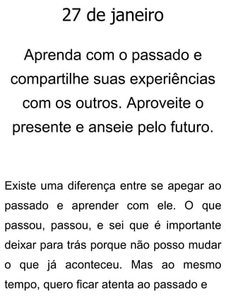 27 de janeiro
Aprenda com o passado e
compartilhe suas experiências
com os outros. Aproveite o
presente e anseie pelo futuro.
Existe uma diferença entre se apegar ao
passado e aprender com ele. O que
passou, passou, e sei que é importante
deixar para trás porque não posso mudar
o que já aconteceu. Mas ao mesmo
tempo, quero ficar atenta ao passado e
 