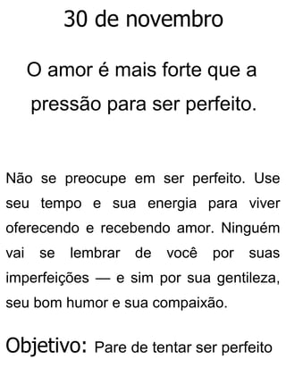 30 de novembro
O amor é mais forte que a
pressão para ser perfeito.
Não se preocupe em ser perfeito. Use
seu tempo e sua energia para viver
oferecendo e recebendo amor. Ninguém
vai se lembrar de você por suas
imperfeições — e sim por sua gentileza,
seu bom humor e sua compaixão.
Objetivo: Pare de tentar ser perfeito
 