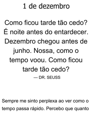 1 de dezembro
Como ficou tarde tão cedo?
É noite antes do entardecer.
Dezembro chegou antes de
junho. Nossa, como o
tempo voou. Como ficou
tarde tão cedo?
— DR. SEUSS
Sempre me sinto perplexa ao ver como o
tempo passa rápido. Percebo que quanto
 