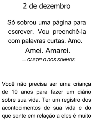 2 de dezembro
Só sobrou uma página para
escrever. Vou preenchê-la
com palavras curtas. Amo.
Amei. Amarei.
— CASTELO DOS SONHOS
Você não precisa ser uma criança
de 10 anos para fazer um diário
sobre sua vida. Ter um registro dos
acontecimentos de sua vida e do
que sente em relação a eles é muito
 