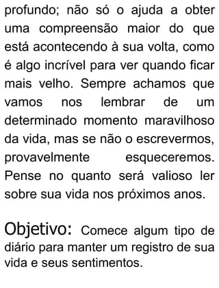 profundo; não só o ajuda a obter
uma compreensão maior do que
está acontecendo à sua volta, como
é algo incrível para ver quando ficar
mais velho. Sempre achamos que
vamos nos lembrar de um
determinado momento maravilhoso
da vida, mas se não o escrevermos,
provavelmente esqueceremos.
Pense no quanto será valioso ler
sobre sua vida nos próximos anos.
Objetivo: Comece algum tipo de
diário para manter um registro de sua
vida e seus sentimentos.
 