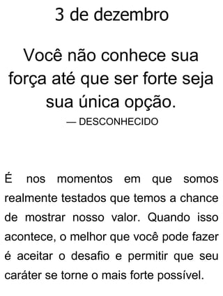 3 de dezembro
Você não conhece sua
força até que ser forte seja
sua única opção.
— DESCONHECIDO
É nos momentos em que somos
realmente testados que temos a chance
de mostrar nosso valor. Quando isso
acontece, o melhor que você pode fazer
é aceitar o desafio e permitir que seu
caráter se torne o mais forte possível.
 