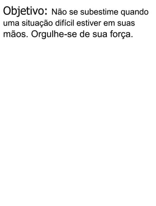 Objetivo: Não se subestime quando
uma situação difícil estiver em suas
mãos. Orgulhe-se de sua força.
 