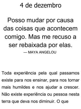 4 de dezembro
Posso mudar por causa
das coisas que acontecem
comigo. Mas me recuso a
ser rebaixada por elas.
— MAYA ANGELOU
Toda experiência pela qual passamos
existe para nos ensinar, para nos tornar
mais humildes e nos ajudar a crescer.
Não existe experiência ou pessoa nesta
terra que deva nos diminuir. O que
 