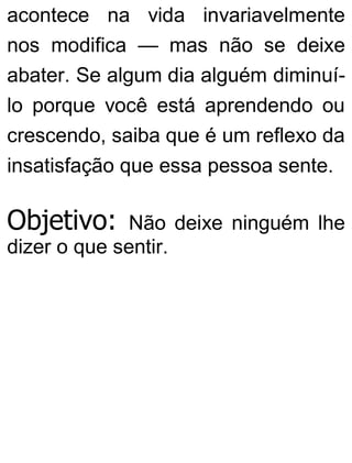 acontece na vida invariavelmente
nos modifica — mas não se deixe
abater. Se algum dia alguém diminuí-
lo porque você está aprendendo ou
crescendo, saiba que é um reflexo da
insatisfação que essa pessoa sente.
Objetivo: Não deixe ninguém lhe
dizer o que sentir.
 