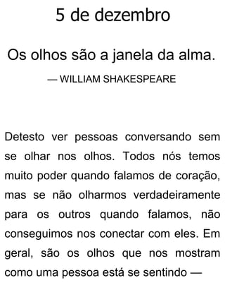5 de dezembro
Os olhos são a janela da alma.
— WILLIAM SHAKESPEARE
Detesto ver pessoas conversando sem
se olhar nos olhos. Todos nós temos
muito poder quando falamos de coração,
mas se não olharmos verdadeiramente
para os outros quando falamos, não
conseguimos nos conectar com eles. Em
geral, são os olhos que nos mostram
como uma pessoa está se sentindo —
 